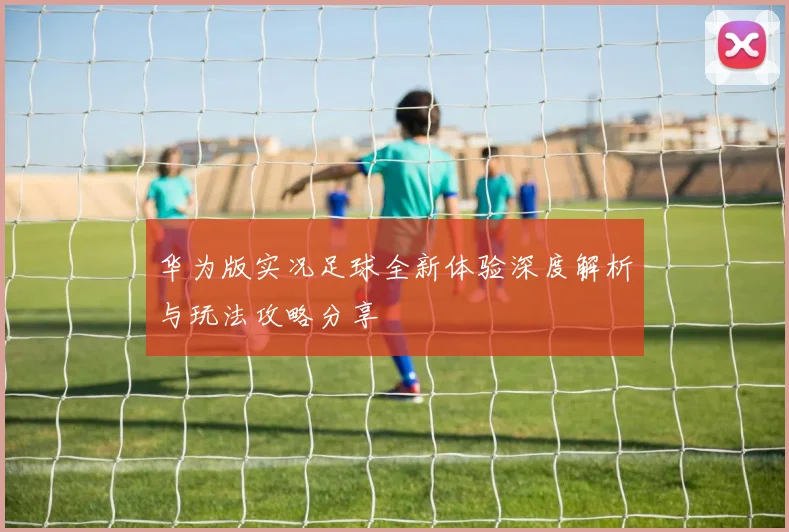 华为版实况足球全新体验深度解析与玩法攻略分享