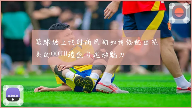 篮球场上的时尚风潮如何搭配出完美的OOTD造型与运动魅力