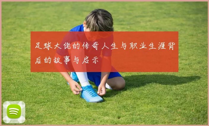足球大佬的传奇人生与职业生涯背后的故事与启示