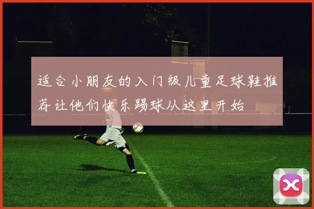 适合小朋友的入门级儿童足球鞋推荐让他们快乐踢球从这里开始