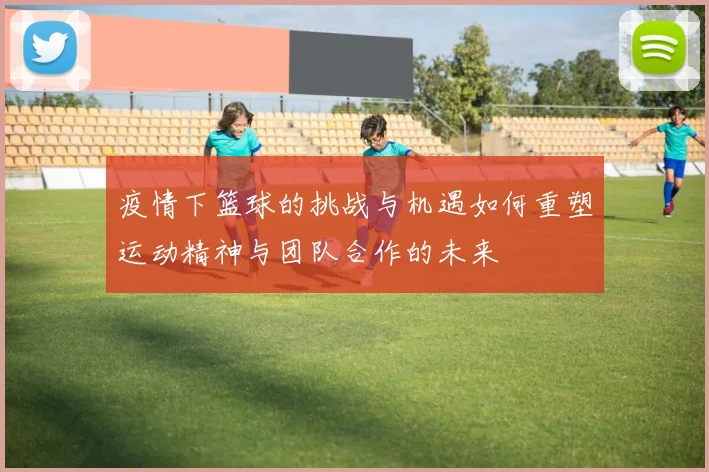 疫情下篮球的挑战与机遇如何重塑运动精神与团队合作的未来