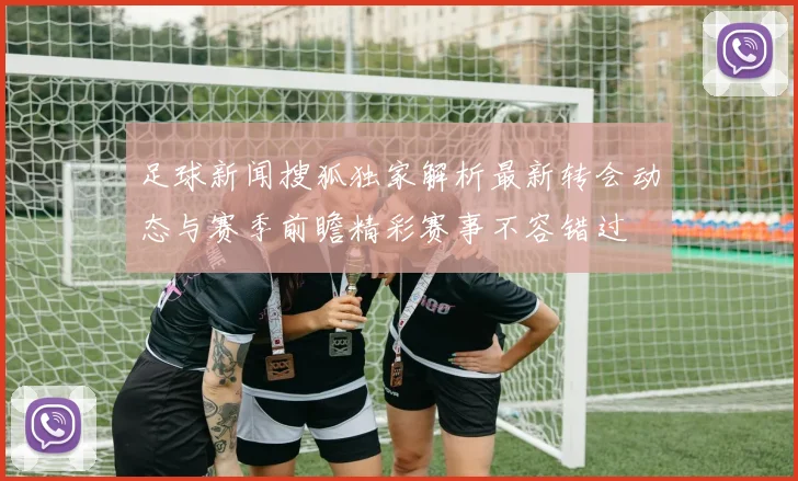 足球新闻搜狐独家解析最新转会动态与赛季前瞻精彩赛事不容错过