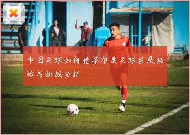 中国足球如何借鉴印度足球发展经验与挑战分析